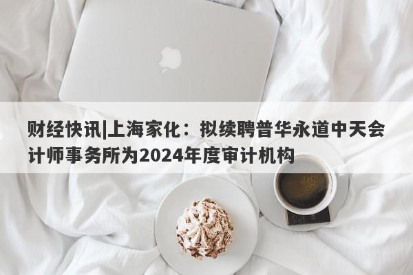 财经快讯|上海家化：拟续聘普华永道中天会计师事务所为2024年度审计机构