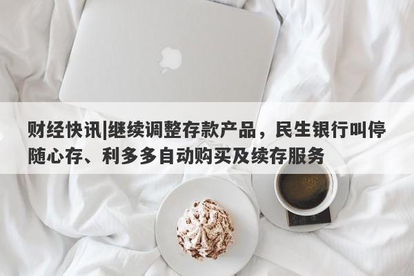 财经快讯|继续调整存款产品，民生银行叫停随心存、利多多自动购买及续存服务