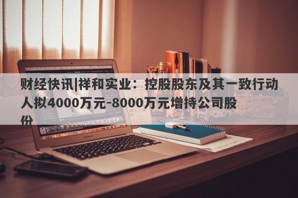 财经快讯|祥和实业：控股股东及其一致行动人拟4000万元-8000万元增持公司股份