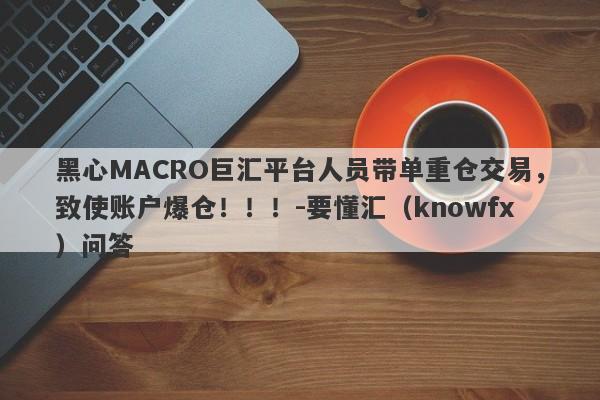 黑心MACRO巨汇平台人员带单重仓交易，致使账户爆仓！！！-要懂汇（knowfx）问答