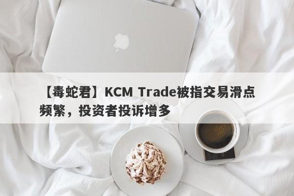 【毒蛇君】KCM Trade被指交易滑点频繁，投资者投诉增多