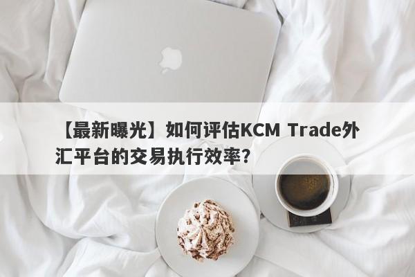 【最新曝光】如何评估KCM Trade外汇平台的交易执行效率？