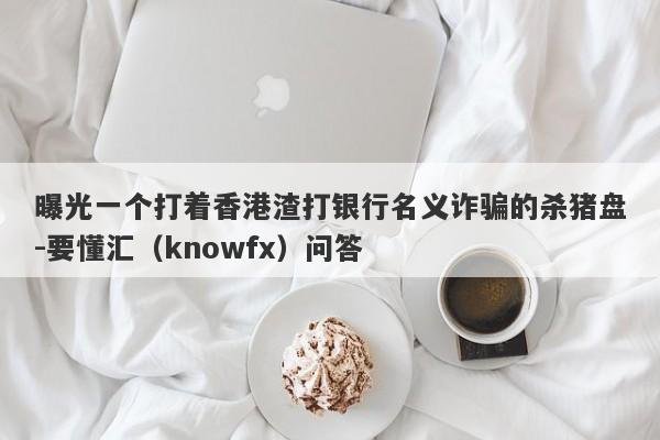 曝光一个打着香港渣打银行名义诈骗的杀猪盘-要懂汇（knowfx）问答