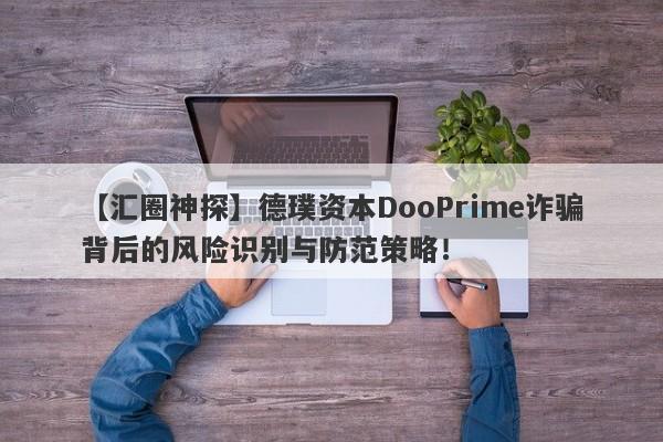 【汇圈神探】德璞资本DooPrime诈骗背后的风险识别与防范策略！