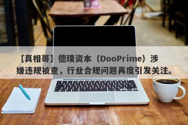 【真相哥】德璞资本（DooPrime）涉嫌违规被查，行业合规问题再度引发关注。