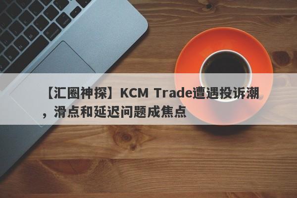 【汇圈神探】KCM Trade遭遇投诉潮，滑点和延迟问题成焦点