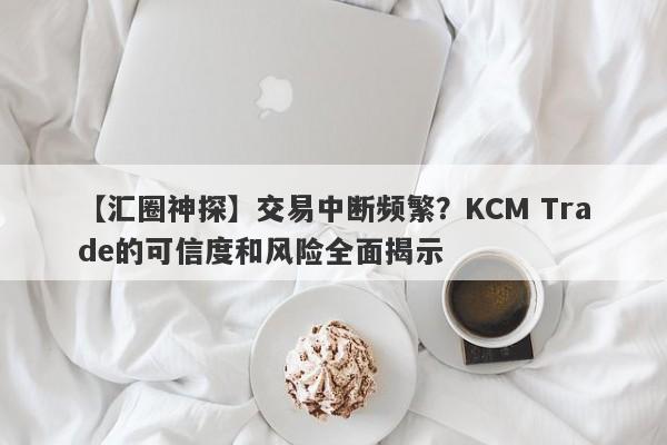 【汇圈神探】交易中断频繁？KCM Trade的可信度和风险全面揭示