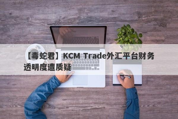 【毒蛇君】KCM Trade外汇平台财务透明度遭质疑