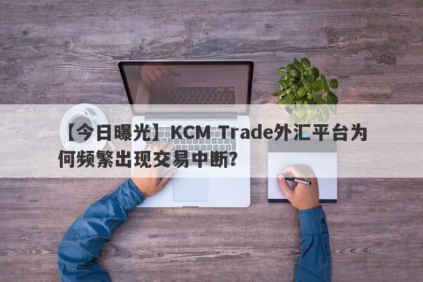 【今日曝光】KCM Trade外汇平台为何频繁出现交易中断？