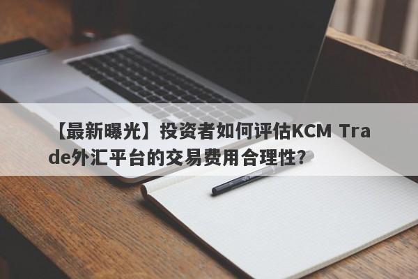 【最新曝光】投资者如何评估KCM Trade外汇平台的交易费用合理性？