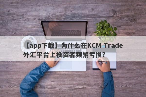 【app下载】为什么在KCM Trade外汇平台上投资者频繁亏损？