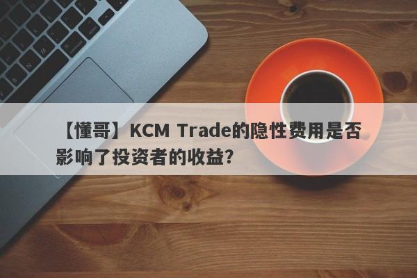 【懂哥】KCM Trade的隐性费用是否影响了投资者的收益？