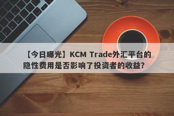 【今日曝光】KCM Trade外汇平台的隐性费用是否影响了投资者的收益？