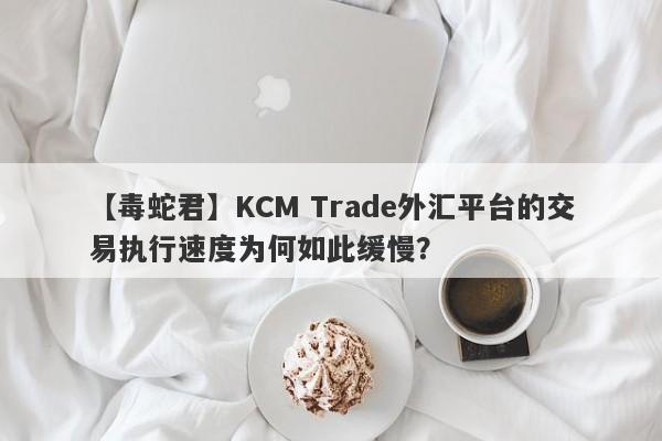 【毒蛇君】KCM Trade外汇平台的交易执行速度为何如此缓慢？