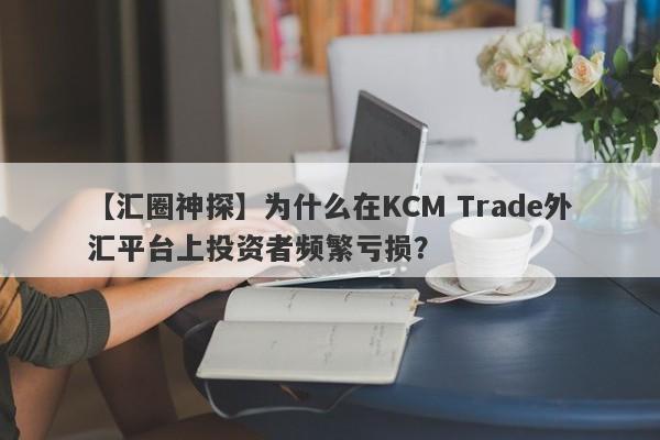 【汇圈神探】为什么在KCM Trade外汇平台上投资者频繁亏损？