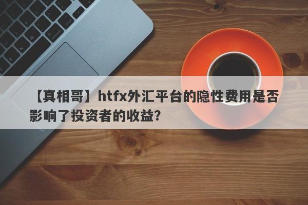 【真相哥】htfx外汇平台的隐性费用是否影响了投资者的收益？