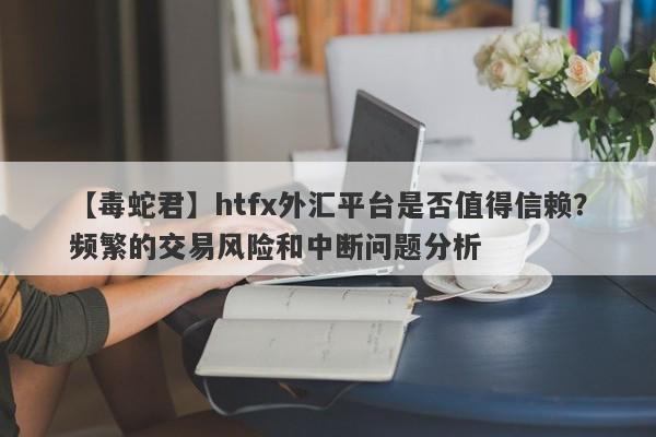 【毒蛇君】htfx外汇平台是否值得信赖？频繁的交易风险和中断问题分析