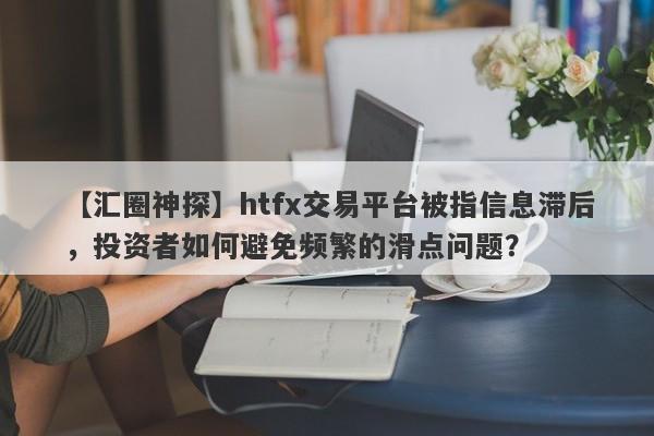 【汇圈神探】htfx交易平台被指信息滞后，投资者如何避免频繁的滑点问题？