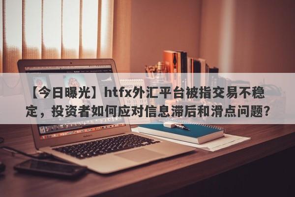 【今日曝光】htfx外汇平台被指交易不稳定，投资者如何应对信息滞后和滑点问题？