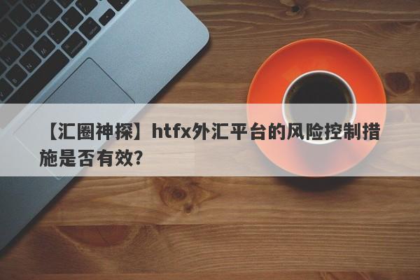 【汇圈神探】htfx外汇平台的风险控制措施是否有效？