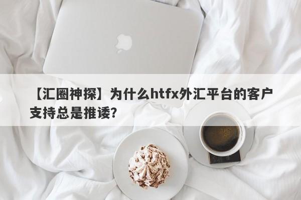 【汇圈神探】为什么htfx外汇平台的客户支持总是推诿？