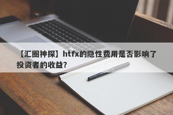 【汇圈神探】htfx的隐性费用是否影响了投资者的收益？