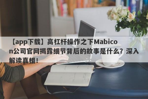 【app下载】高杠杆操作之下Mabicon公司官网揭露细节背后的故事是什么？深入解读真相！