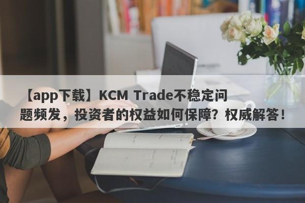 【app下载】KCM Trade不稳定问题频发，投资者的权益如何保障？权威解答！