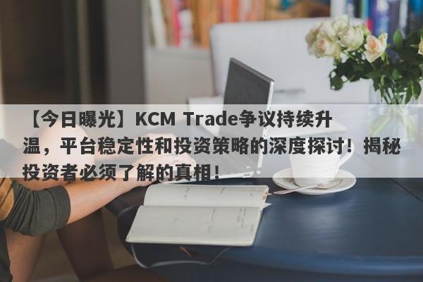 【今日曝光】KCM Trade争议持续升温，平台稳定性和投资策略的深度探讨！揭秘投资者必须了解的真相！