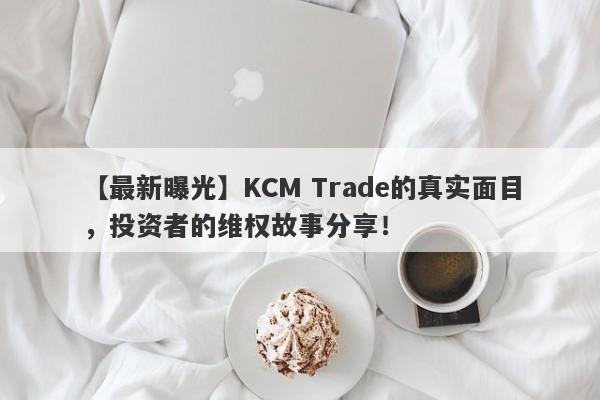 【最新曝光】KCM Trade的真实面目，投资者的维权故事分享！