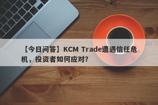 【今日问答】KCM Trade遭遇信任危机，投资者如何应对？