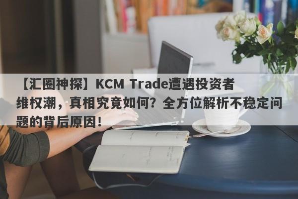 【汇圈神探】KCM Trade遭遇投资者维权潮，真相究竟如何？全方位解析不稳定问题的背后原因！