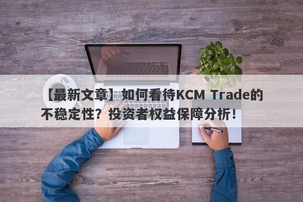 【最新文章】如何看待KCM Trade的不稳定性？投资者权益保障分析！