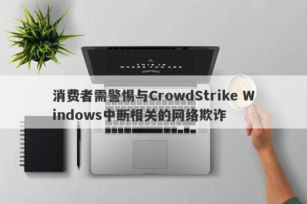 消费者需警惕与CrowdStrike Windows中断相关的网络欺诈