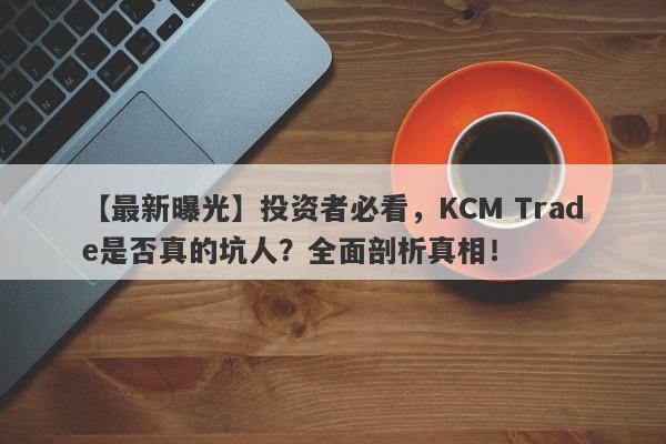 【最新曝光】投资者必看，KCM Trade是否真的坑人？全面剖析真相！