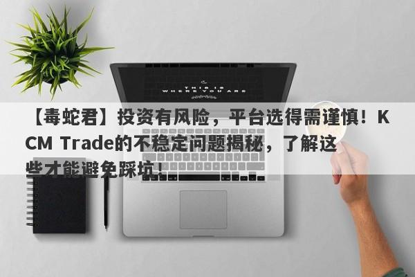 【毒蛇君】投资有风险，平台选得需谨慎！KCM Trade的不稳定问题揭秘，了解这些才能避免踩坑！