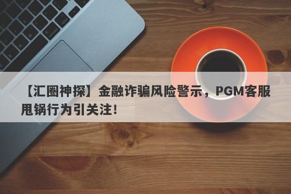 【汇圈神探】金融诈骗风险警示，PGM客服甩锅行为引关注！