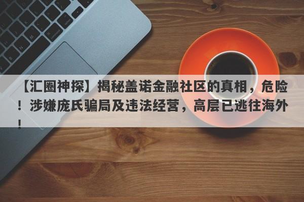 【汇圈神探】揭秘盖诺金融社区的真相，危险！涉嫌庞氏骗局及违法经营，高层已逃往海外！