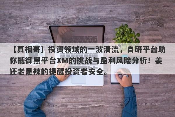 【真相哥】投资领域的一波清流，自研平台助你抵御黑平台XM的挑战与盈利风险分析！姜还老是辣的提醒投资者安全。