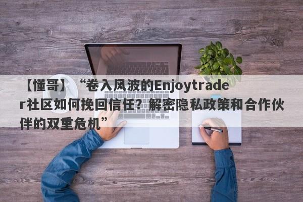 【懂哥】“卷入风波的Enjoytrader社区如何挽回信任？解密隐私政策和合作伙伴的双重危机”