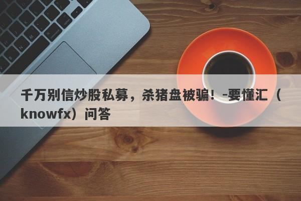 千万别信炒股私募，杀猪盘被骗！-要懂汇（knowfx）问答