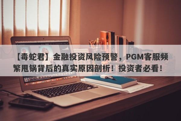 【毒蛇君】金融投资风险预警，PGM客服频繁甩锅背后的真实原因剖析！投资者必看！