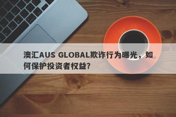 澳汇AUS GLOBAL欺诈行为曝光，如何保护投资者权益？