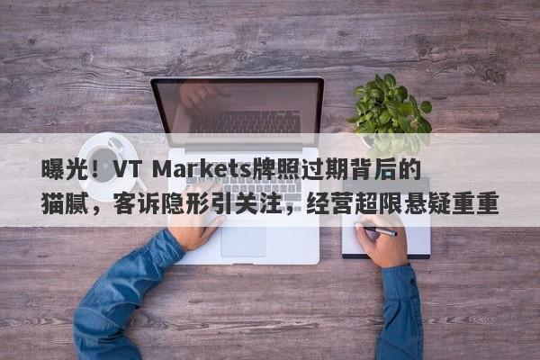 曝光！VT Markets牌照过期背后的猫腻，客诉隐形引关注，经营超限悬疑重重