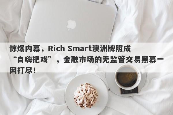 惊爆内幕，Rich Smart澳洲牌照成“自嗨把戏”，金融市场的无监管交易黑幕一网打尽！