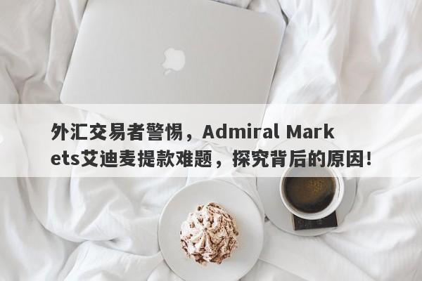 外汇交易者警惕，Admiral Markets艾迪麦提款难题，探究背后的原因！