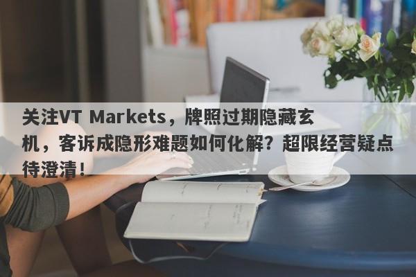 关注VT Markets，牌照过期隐藏玄机，客诉成隐形难题如何化解？超限经营疑点待澄清！