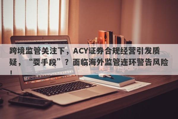 跨境监管关注下，ACY证券合规经营引发质疑，“耍手段”？面临海外监管连环警告风险！