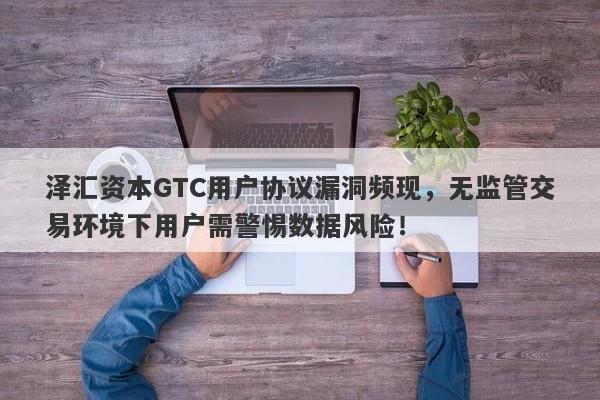 泽汇资本GTC用户协议漏洞频现，无监管交易环境下用户需警惕数据风险！