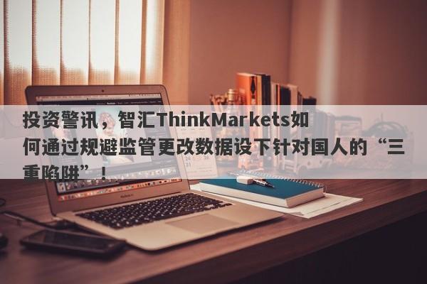 投资警讯，智汇ThinkMarkets如何通过规避监管更改数据设下针对国人的“三重陷阱”！